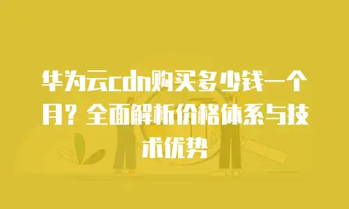 华为云cdn购买多少钱一个月？全面解析价格体系与技术优势