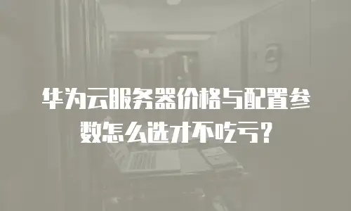 华为云服务器价格与配置参数怎么选才不吃亏？