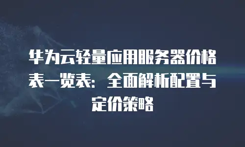 华为云轻量应用服务器价格表一览表：全面解析配置与定价策略