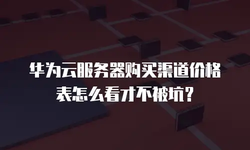 华为云服务器购买渠道价格表怎么看才不被坑？