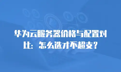 华为云服务器价格与配置对比：怎么选才不超支？