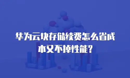 华为云块存储续费怎么省成本又不掉性能？