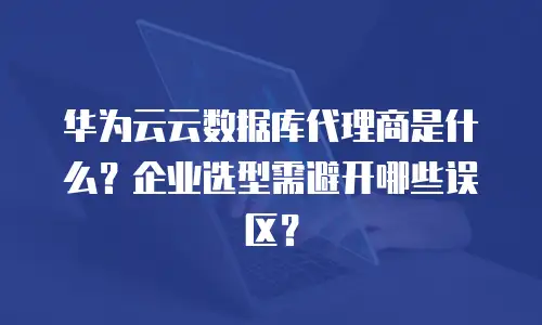华为云云数据库代理商是什么？企业选型需避开哪些误区？