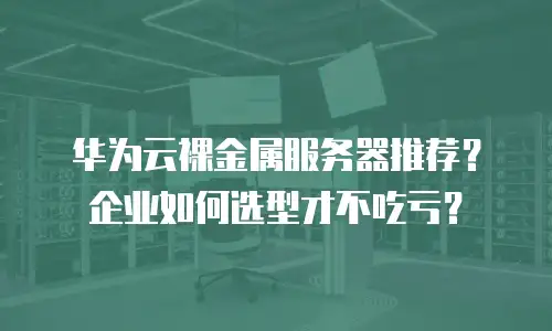 华为云裸金属服务器推荐？企业如何选型才不吃亏？