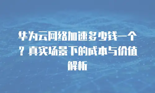 华为云网络加速多少钱一个？真实场景下的成本与价值解析