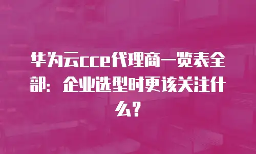 华为云cce代理商一览表全部：企业选型时更该关注什么？