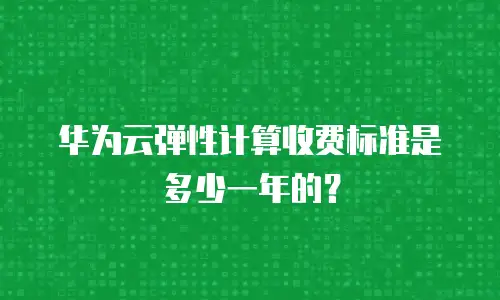 华为云弹性计算收费标准是多少一年的？