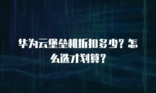 华为云堡垒机折扣多少？怎么选才划算？