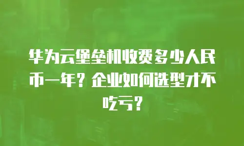 华为云堡垒机收费多少人民币一年？企业如何选型才不吃亏？