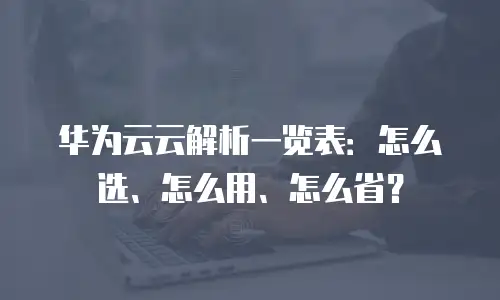 华为云云解析一览表：怎么选、怎么用、怎么省？