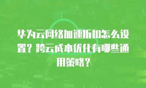 华为云网络加速折扣怎么设置？跨云成本优化有哪些通用策略？