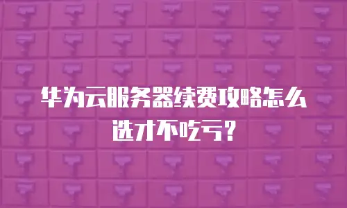 华为云服务器续费攻略怎么选才不吃亏？