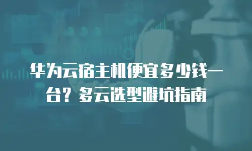 华为云宿主机便宜多少钱一台？多云选型避坑指南