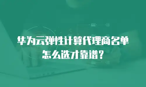 华为云弹性计算代理商名单怎么选才靠谱？