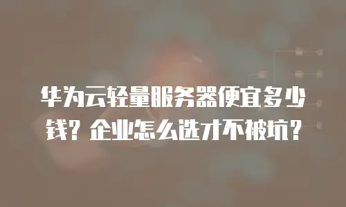 华为云轻量服务器便宜多少钱？企业怎么选才不被坑？