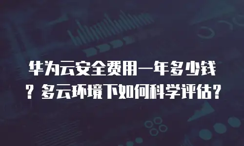华为云安全费用一年多少钱？多云环境下如何科学评估？