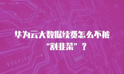 华为云大数据续费怎么不被&ldquo;割韭菜&rdquo;？