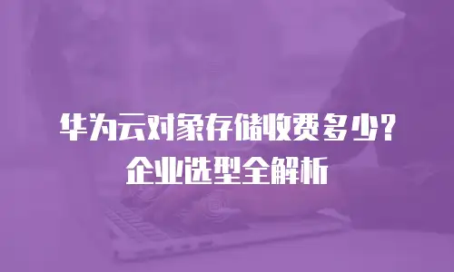 华为云对象存储收费多少？企业选型全解析