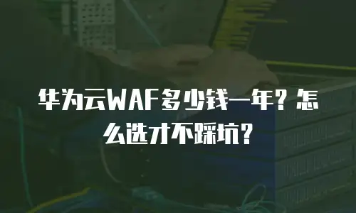 华为云WAF多少钱一年？怎么选才不踩坑？