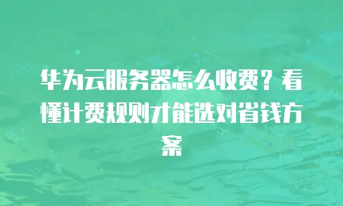 华为云服务器怎么收费？看懂计费规则才能选对省钱方案