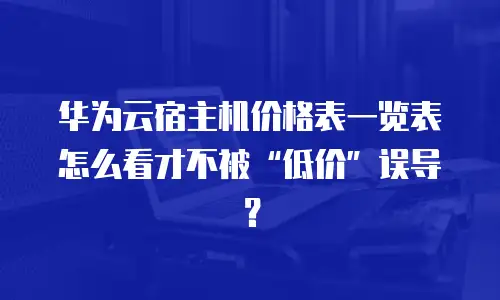 华为云宿主机价格表一览表怎么看才不被&ldquo;低价&rdquo;误导？