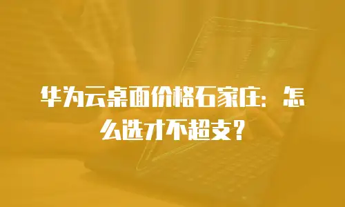 华为云桌面价格石家庄：怎么选才不超支？