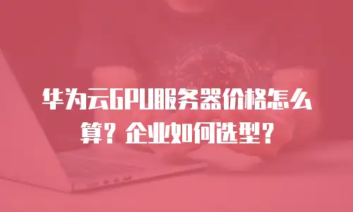 华为云GPU服务器价格怎么算？企业如何选型？