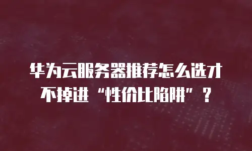 华为云服务器推荐怎么选才不掉进“性价比陷阱”？