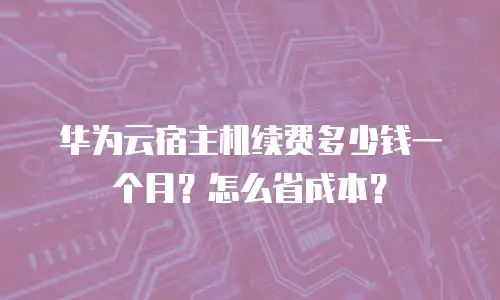 华为云宿主机续费多少钱一个月？怎么省成本？