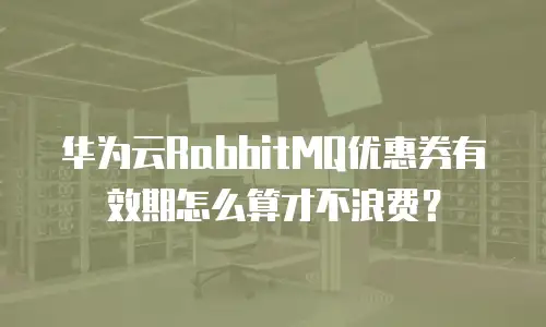 华为云RabbitMQ优惠券有效期怎么算才不浪费？