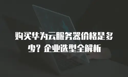 购买华为云服务器价格是多少？企业选型全解析