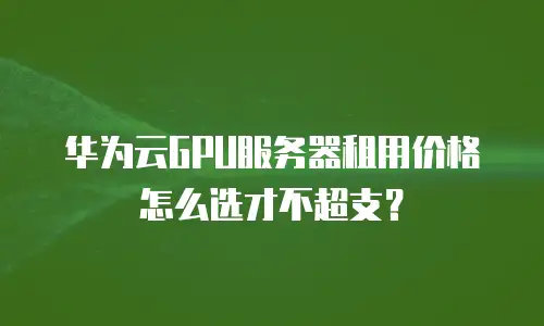 华为云GPU服务器租用价格怎么选才不超支？