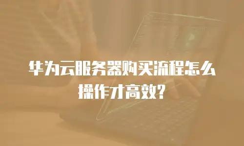 华为云服务器购买流程怎么操作才高效？