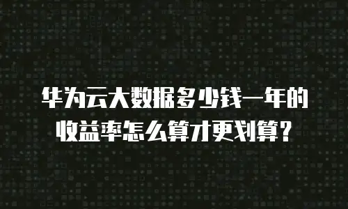 华为云大数据多少钱一年的收益率怎么算才更划算？