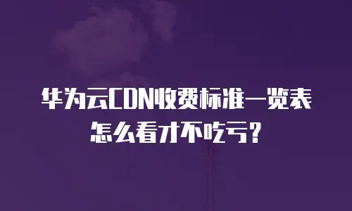 华为云CDN收费标准一览表怎么看才不吃亏？