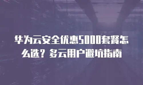 华为云安全优惠5000套餐怎么选？多云用户避坑指南