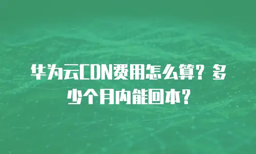 华为云CDN费用怎么算？多少个月内能回本？