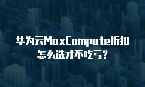 华为云MaxCompute折扣怎么选才不吃亏？