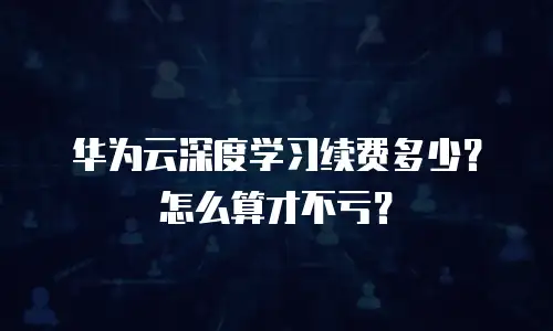 华为云深度学习续费多少？怎么算才不亏？