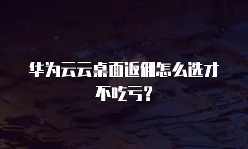 华为云云桌面返佣怎么选才不吃亏？