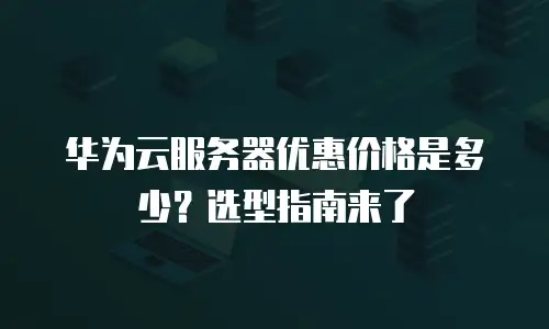华为云服务器优惠价格是多少？选型指南来了