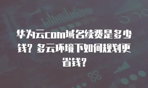 华为云com域名续费是多少钱？多云环境下如何规划更省钱？