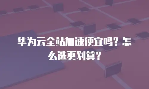 华为云全站加速便宜吗？怎么选更划算？