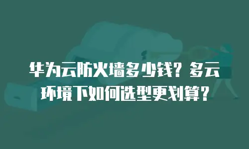华为云防火墙多少钱？多云环境下如何选型更划算？