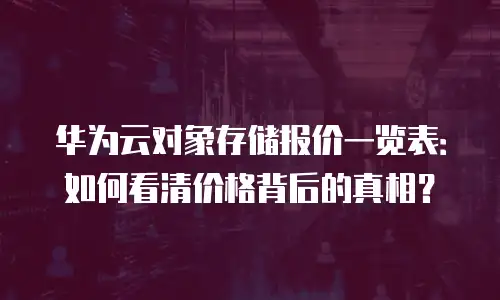 华为云对象存储报价一览表：如何看清价格背后的真相？