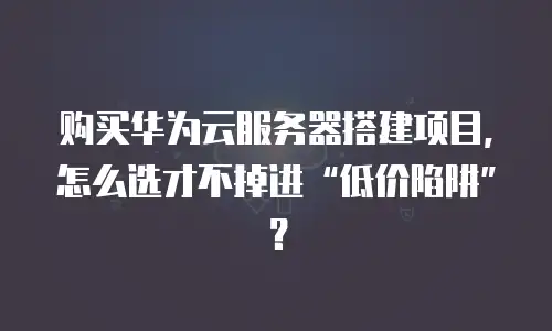 购买华为云服务器搭建项目，怎么选才不掉进“低价陷阱”？