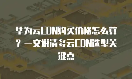 华为云CDN购买价格怎么算？一文说清多云CDN选型关键点