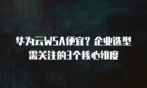 华为云WSA便宜？企业选型需关注的3个核心维度