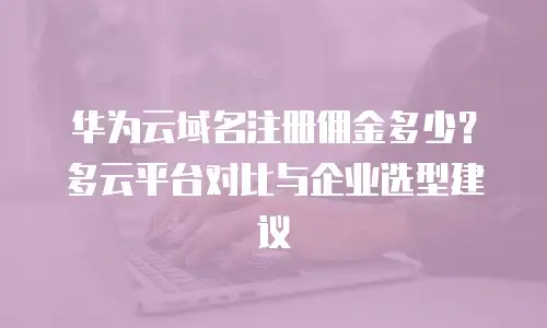 华为云域名注册佣金多少？多云平台对比与企业选型建议