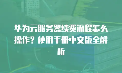 华为云服务器续费流程怎么操作？使用手册中文版全解析